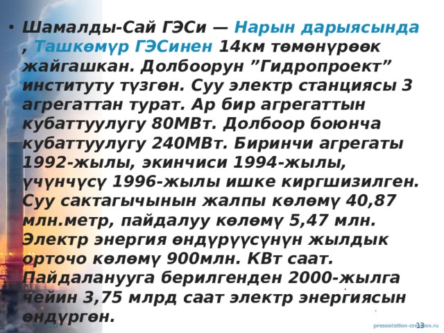 Шамалды-Сай ГЭСи —  Нарын дарыясында ,  Ташкөмүр ГЭСинен  14км төмөнүрөөк жайгашкан. Долбоорун ”Гидропроект” институту түзгөн. Суу электр станциясы 3 агрегаттан турат. Ар бир агрегаттын кубаттуулугу 80МВт. Долбоор боюнча кубаттуулугу 240МВт. Биринчи агрегаты 1992-жылы, экинчиси 1994-жылы, үчүнчүсү 1996-жылы ишке киргшизилген. Суу сактагычынын жалпы көлөмү 40,87 млн.метр, пайдалуу көлөмү 5,47 млн. Электр энергия өндүрүүсүнүн жылдык орточо көлөмү 900млн. КВт саат. Пайдаланууга берилгенден 2000-жылга чейин 3,75 млрд саат электр энергиясын өндүргөн. 