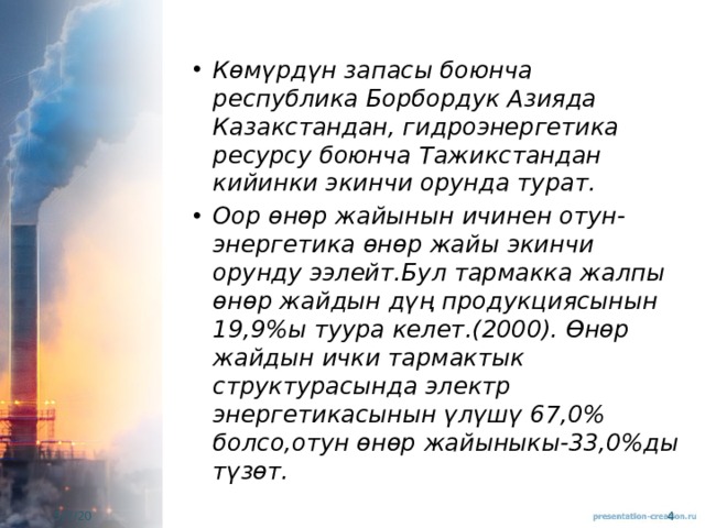 Көмүрдүн запасы боюнча республика Борбордук Азияда Казакстандан, гидроэнергетика ресурсу боюнча Тажикстандан кийинки экинчи орунда турат. Оор өнөр жайынын ичинен отун-энергетика өнөр жайы экинчи орунду ээлейт.Бул тармакка жалпы өнөр жайдын дүң продукциясынын 19,9%ы туура келет.(2000). Өнөр жайдын ички тармактык структурасында электр энергетикасынын үлүшү 67,0% болсо,отун өнөр жайыныкы-33,0%ды түзөт. 