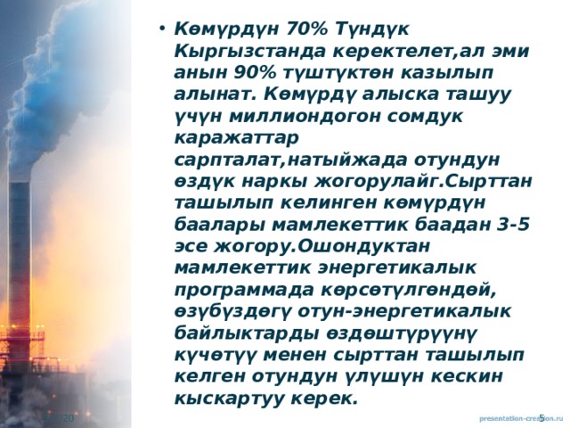 Көмүрдүн 70% Түндүк Кыргызстанда керектелет,ал эми анын 90% түштүктөн казылып алынат. Көмүрдү алыска ташуу үчүн миллиондогон сомдук каражаттар сарпталат,натыйжада отундун өздүк наркы жогорулайг.Сырттан ташылып келинген көмүрдүн баалары мамлекеттик баадан 3-5 эсе жогору.Ошондуктан мамлекеттик энергетикалык программада көрсөтүлгөндөй, өзүбүздөгү отун-энергетикалык байлыктарды өздөштүрүүнү күчөтүү менен сырттан ташылып келген отундун үлүшүн кескин кыскартуу керек. 