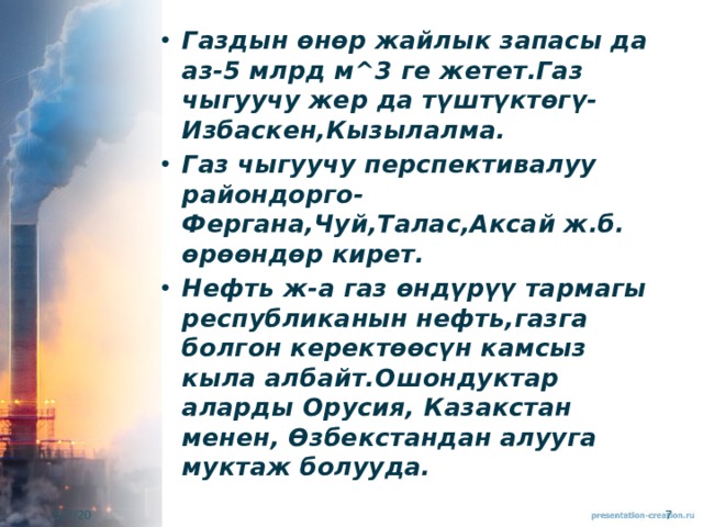 Газдын өнөр жайлык запасы да аз-5 млрд м^3 ге жетет.Газ чыгуучу жер да түштүктөгү-Избаскен,Кызылалма. Газ чыгуучу перспективалуу райондорго-Фергана,Чуй,Талас,Аксай ж.б. өрөөндөр кирет. Нефть ж-а газ өндүрүү тармагы республиканын нефть,газга болгон керектөөсүн камсыз кыла албайт.Ошондуктар аларды Орусия, Казакстан менен, Өзбекстандан алууга муктаж болууда. 