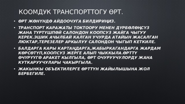 Коомдук транспорттогу өрт.  Өрт жөнүндө айдоочуга билдириңиз. Транспорт каражаты токтоору менен дүрбөлөңсүз жана түртүшпөй салондон коопсуз жайга чыгуу керек.Эшик ачылбай калган учурда атайын жасалган люктар,терезелер аркылуу салондон чыгып кеткиле. Балдарга кары картаңдарга,жабыркагандарга жардам көрсөтүп,коопсуз жерге алып чыккыла.Өрттү өчүрүүгө аракет кылгыла, өрт очуруучулорду жана куткаруучулары чакыргыла. Жакынкы объектилерге өрттүн жайылышына жол бербегиле.  