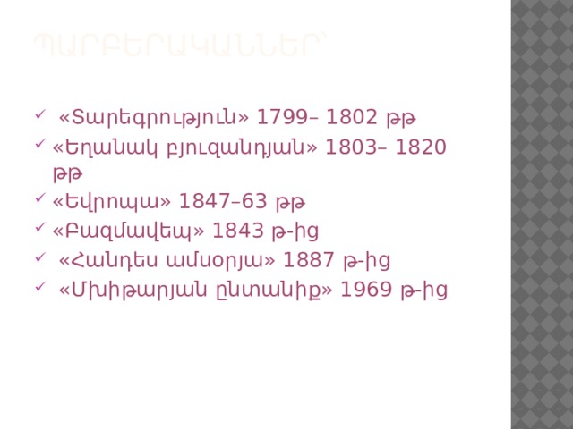 Պարբերականներ՝   «Տարեգրություն» 1799– 1802 թթ «Եղանակ բյուզանդյան» 1803– 1820 թթ «Եվրոպա» 1847–63 թթ «Բազմավեպ» 1843 թ-ից  «Հանդես ամսօրյա» 1887 թ-ից  «Մխիթարյան ընտանիք» 1969 թ-ից 