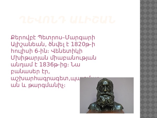  ՂԵՎՈՆԴ ԱԼԻՇԱՆ Քերովբէ Պետրոս–Մարգարի Ալիշանեան, ծնվել է 1820թ-ի հուլիսի 6-ին։ Վենետիկի Մխիթարյան միաբանության անդամ է 1836թ-ից։ Նա բանասեր էր, աշխարհագրագետ,պատմաբան և թարգմանիչ։ 