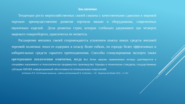 Заключение Тенденции роста мирохозяйственных связей связаны с качественными сдвигами в мировой торговле: преимущественное развитие торговли машин и оборудования, современных наукоемких изделий. Доля развитых стран, которые стабильно удерживают три четверти мирового товарооборота, практически не меняется. Расширение внешних связей сопровождается усилением поиска новых средств внешней торговой политики: отказ от издержек в пользу более гибких, но гораздо более эффективных и избирательных средств скрытого протекционизма. Способы стимулирования экспорта также претерпевают аналогичные изменения, когда в се более широко применяемые методы адаптируются к специфике наукоемкого и технологически продвинутого производства: барьеры и технические стандарты, государственные субсидии НИОКР, информационной обеспеченности потенциальных покупателей. Хасбулатов, Р. И. Х24 Мировая экономика : учебник для бакалавров/Р. И. Хасбулатов. — М. : Издательство Юрайт, 2015. — С.354 