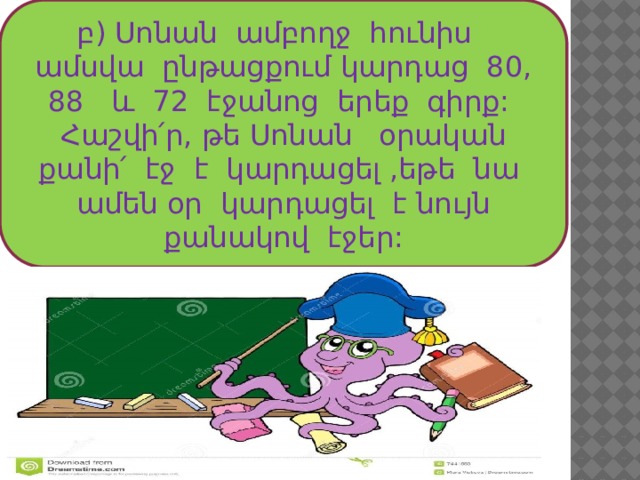 բ) Սոնան ամբողջ հունիս ամսվա ընթացքում կարդաց 80, 88 և 72 էջանոց երեք գիրք: Հաշվի՛ր, թե Սոնան օրական քանի՛ էջ է կարդացել ,եթե նա ամեն օր կարդացել է նույն քանակով էջեր: 