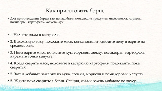  Как приготовить борщ Для приготовления борща вам понадобятся следующие продукты: мясо, свекла, морковь, помидоры, картофель, капуста, лук. 1. Налейте воды в кастрюлю. 2. В холодную воду положите мясо, когда закипит, снимите пену и варите на среднем огне. 3. Пока варите мясо, почистите лук, морковь, свеклу, помидоры, картофель, нарежьте тонко капусту. 4. Когда сварите мясо, положите в кастрюлю картофель, подождите, пока сварится. 5. Затем добавьте зажарку из лука, свеклы, моркови и помидоров и капусту. 5. Ждите пока свариться борщ. Специи, соль и зелень добавьте по вкусу. 