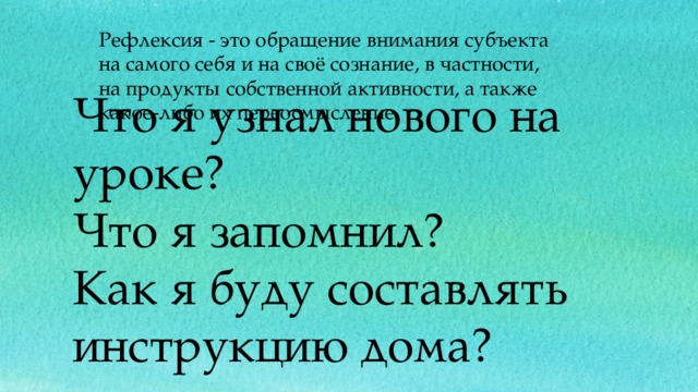 Рефлексия - это обращение внимания субъекта на самого себя и на своё сознание, в частности, на продукты собственной активности, а также какое-либо их переосмысление. Что я узнал нового на уроке?  Что я запомнил?  Как я буду составлять инструкцию дома? 