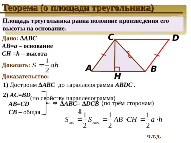 Теорема (о площади треугольника) Площадь треугольника равна половине произведения его высоты на основание. С D Дано: ∆ ABC  AB=a – основание CH =h – высота  Доказать:  Доказательство: A B H 1) Достроим  ∆ ABC  до параллелограмма ABDC  . 2 )  AC = BD Доказательство теоремы управляется щелчком левой клавиши мыши по слайду. Переход на следующий слайд осуществляется щелчком по кнопке навигации или по слайду. (по свойству параллелограмма)  (по трём сторонам) ∆ ABC = ∆ DCB  AB = CD  CB  – общая ч.т.д. 19 