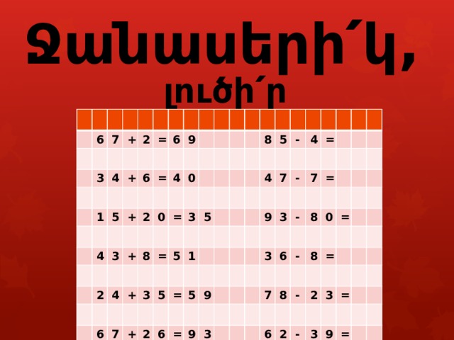        Ջանասերի՛կ, լուծի՛ր օրինակները : 6 7 3 + 4 2 = 1 + 5 6 6 = + 9 4 2 3 4 0 + 2 0 4 = 8 + 6 = 3 7 5 8 3 5 5 + 1 5 2 = 4 - 4 5 6 7 = 9 9 = - 9 7 3 = 3 3 - 8 6 - 7 0 = 8 8 - = 6 2 2 3 - = 3 9 = 