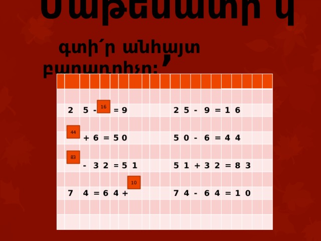 Մաթեմատի՛կ,  գտի՛ր անհայտ բաղադրիչը: 2 5 - + = 6 - 9 = 7 3 5 2 0 4 = = 5 6 2 1 4 5 + 5 - 0 9 5 - = 1 1 6 7 + = 6 3 4 4 2 4 - = 6 4 8 3 = 1 0 16 44 83 10 