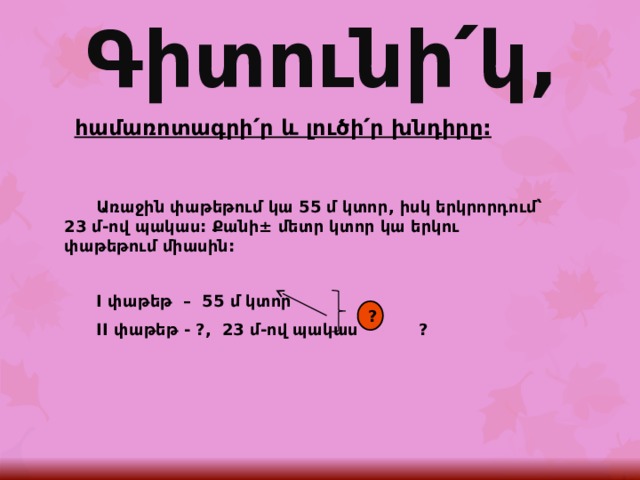 Գիտունի՛կ, հ ամառոտագրի՛ր և լուծի՛ր խնդիրը:  Առաջին փաթեթում կա 55 մ կտոր, իսկ երկրորդում՝ 23 մ-ով պակաս: Քանի± մետր կտոր կա երկու փաթեթում միասին:   I փաթեթ – 55 մ կտոր  II փաթեթ - ?, 23 մ-ով պակաս ?   ? 