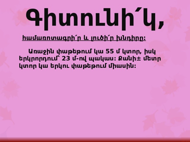 Գիտունի՛կ, հ ամառոտագրի՛ր և լուծի՛ր խնդիրը:  Առաջին փաթեթում կա 55 մ կտոր, իսկ երկրորդում՝ 23 մ-ով պակաս: Քանի± մետր կտոր կա երկու փաթեթում միասին: 