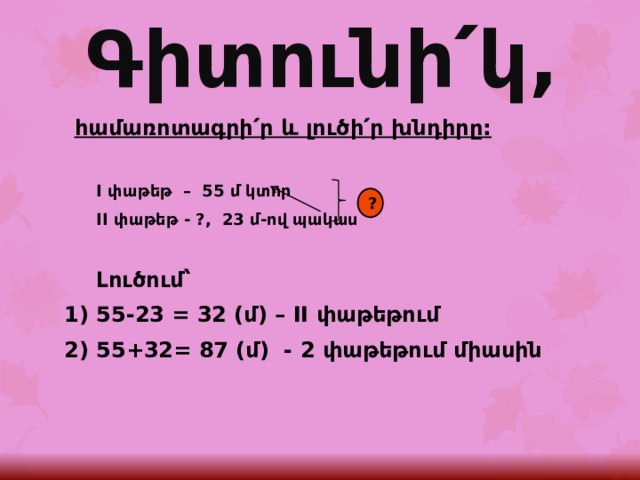 Գիտունի՛կ, հ ամառոտագրի՛ր և լուծի՛ր խնդիրը:  I փաթեթ – 55 մ կտոր  II փաթեթ - ?, 23 մ-ով պակաս   Լուծում՝ 1) 55-23 = 32 (մ) – II փաթեթում 2) 55+32= 87 (մ) - 2 փաթեթում միասին    ? 
