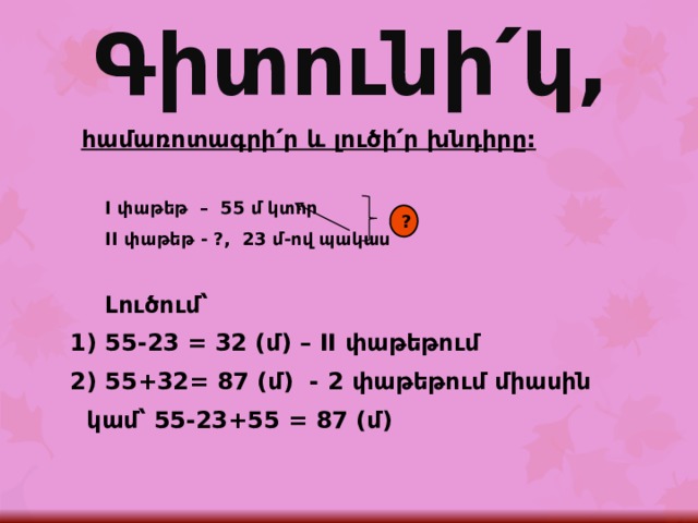Գիտունի՛կ, հ ամառոտագրի՛ր և լուծի՛ր խնդիրը:  I փաթեթ – 55 մ կտոր  II փաթեթ - ?, 23 մ-ով պակաս   Լուծում՝ 1) 55-23 = 32 (մ) – II փաթեթում 2) 55+32= 87 (մ) - 2 փաթեթում միասին   կամ՝ 55-23+55 = 87 (մ)  ? 