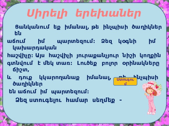 Սիրելի երեխաներ  Ցանկանում եք իմանալ, թե ինչպիսի ծաղիկներ են աճում իմ պարտեզում: Ձեզ կօգնի իմ կախարդական հաշվիչը: Այս հաշվիչի յուրաքանչյուր նիշի կողքին գտնվում է մեկ տառ: Լուծեք բոլոր օրինակները ճիշտ, և դուք կկարողանաք իմանալ, թե ինչպիսի ծաղիկներ  են աճում իմ պարտեզում:  Ձեզ ստուգելու համար սեղմեք - Ստուգում  