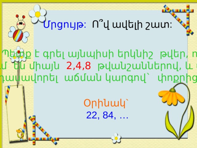 Մրցույթ:  Ո ՞ վ ավելի շատ: Պետք է գրել այնպիսի երկնիշ թվեր, որոնք գրվում են միայն 2,4,8 թվանշաններով, և այդ թվերը դասավորել աճման կարգով` փոքրից մեծ: Օրինակ`  22, 84, … 