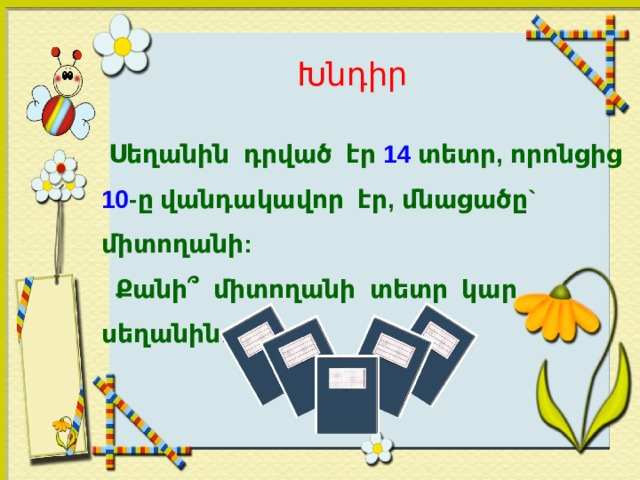 Խնդիր  Սեղանին դրված էր 14 տետր, որոնցից 10 -ը վանդակավոր էր, մնացածը` միտողանի:  Քանի՞ միտողանի տետր կար սեղանին:  