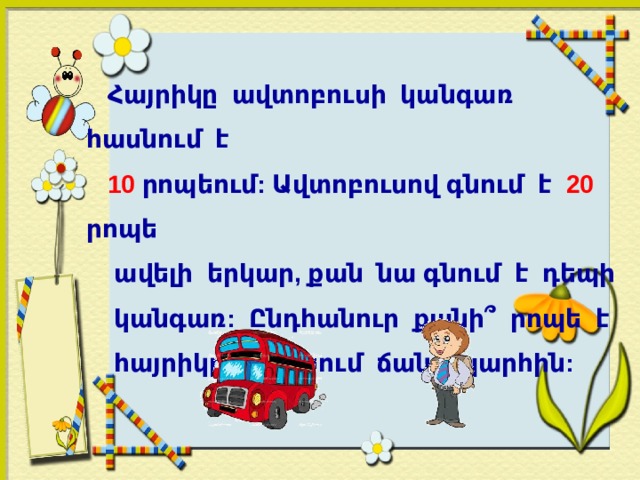  Հայրիկը ավտոբուսի կանգառ հասնում է  10 րոպեում: Ավտոբուսով գնում է 20 րոպե  ավելի երկար, քան նա գնում է դեպի  կանգառ: Ընդհանուր քանի՞ րոպե է  հայրիկը ծախսում ճանապարհին:   