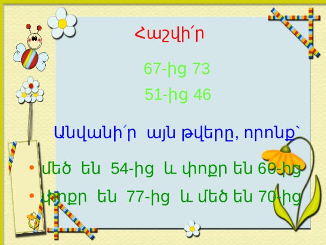 Հաշվի ՛ ր  67-ից  73  51-ից 46 Անվանի ՛ ր այն թվերը, որոնք`  մեծ են 54-ից և փոքր են 60-ից  փոքր են 77-ից և մեծ են 70-ից 