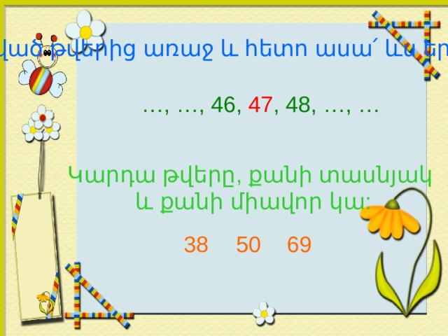 Տրված թվերից առաջ և հետո ասա ՛ ևս երկու թիվ … , …, 46, 47 , 48, …, … Կարդա թվերը, քանի տասնյակ  և քանի միավոր կա: 38 50 69 
