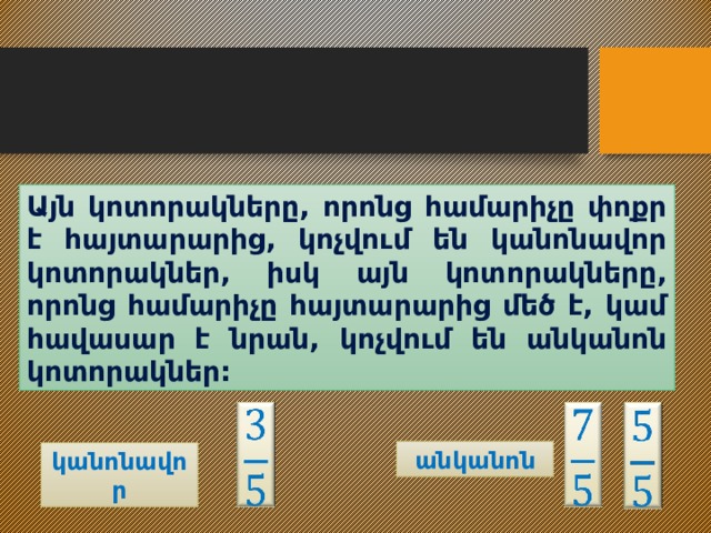 Այն կոտորակները, որոնց համարիչը փոքր է հայտարարից, կոչվում են կանոնավոր կոտորակներ, իսկ այն կոտորակները, որոնց համարիչը հայտարարից մեծ է, կամ հավասար է նրան, կոչվում են անկանոն կոտորակներ:       անկանոն կանոնավոր 