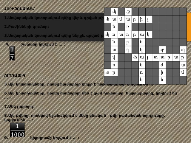 ՀՈՐԻԶՈՆԱԿԱՆ՝   1.Սովարական կոտորակում գծից վերև գրված թիվը:   2.Բաժինների գումար:   3.Սովարական կոտորակում գծից ներքև գրված թիվը:   4. շաբաթը կոչվում է … :          ՈՒՂՂԱՁԻԳ՝   5.Այն կոտորակները, որոնց համարիչը փոքր է հայտարարից, կոչվում են … :   6.Այն կոտորակները, որոնց համարիչը մեծ է կամ հավասար հայտարարից, կոչվում են … :   7.Մեկ չորրորդ:   8.Այն թվերը, որոնցով նշանակվում է մեկը բնական թվի բաժանման արդյունքը, կոչվում են … :     9. կիլոգրամը կոչվում է … :        