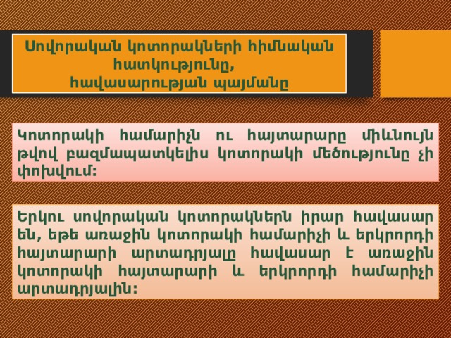 Սովորական կոտորակների հիմնական հատկությունը, հավասարության պայմանը Կոտորակի համարիչն ու հայտարարը միևնույն թվով բազմապատկելիս կոտորակի մեծությունը չի փոխվում: Երկու սովորական կոտորակներն իրար հավասար են, եթե առաջին կոտորակի համարիչի և երկրորդի հայտարարի արտադրյալը հավասար է առաջին կոտորակի հայտարարի և երկրորդի համարիչի արտադրյալին: 