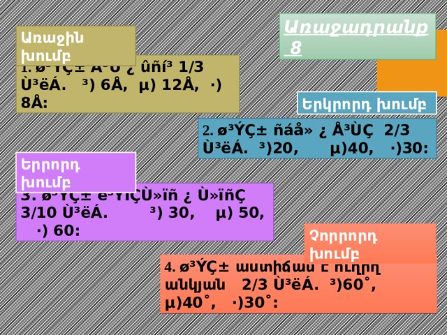 Առաջադրանք 8 Առաջին խումբ 1. ø³ÝÇ± Å³Ù ¿ ûñí³ 1/3 Ù³ëÁ. ³) 6Å, µ) 12Å, ·) 8Å: Երկրորդ խումբ 2. ø³ÝÇ± ñáå» ¿ Å³ÙÇ 2/3 Ù³ëÁ. ³)20, µ)40, ·)30: Երրորդ խումբ 3. ø³ÝÇ± ë³ÝïÇÙ»ïñ ¿ Ù»ïñÇ 3/10 Ù³ëÁ. ³) 30, µ) 50, ·) 60: Չորրորդ խումբ 4. ø³ÝÇ± աստիճան է ուղիղ անկյան 2/3 Ù³ëÁ. ³)60˚, µ)40˚, ·)30˚: 