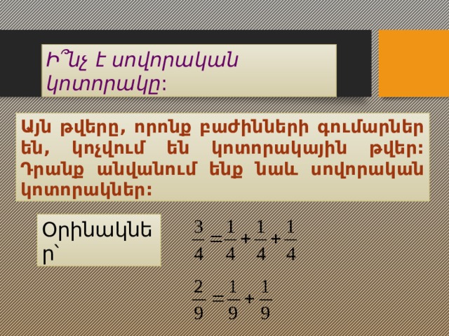 Ի ՞նչ է սովորական կոտորակը : Այն թվերը, որոնք բաժինների գումարներ են, կոչվում են կոտորակային թվեր: Դրանք անվանում ենք նաև սովորական կոտորակներ:  Օրինակներ՝ 