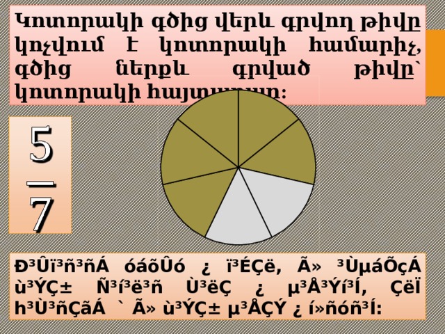 Կոտորակի գծից վերև գրվող թիվը կոչվում է կոտորակի համարիչ, գծից ներքև գրված թիվը` կոտորակի հայտարար:   Ð³Ûï³ñ³ñÁ óáõÛó ¿ ï³ÉÇë, Ã» ³ÙµáÕçÁ ù³ÝÇ± Ñ³í³ë³ñ Ù³ëÇ ¿ µ³Å³Ýí³Í, ÇëÏ h³Ù³ñÇãÁ ` Ã» ù³ÝÇ± µ³ÅÇÝ ¿ í»ñóñ³Í: 