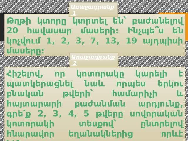 Առաջադրանք 1 Թղթի կտորը կտրտել են՝ բաժանելով 20 հավասար մասերի: Ինչպե ՞ս են կոչվում 1, 2, 3, 7, 13, 19 այդպիսի մասերը: Առաջադրանք 2 Հիշելով, որ կ ոտորակը կարելի է պատկերացնել նաև որպես երկու բնական թվերի՝ համարիչի և հայտարարի բաժանման արդյունք, գրե՛ք 2, 3, 4, 5 թվերը սովորական կոտորակի տեսքով՝ ընտրելով հնարավոր եղանակներից որևէ հինգը: 