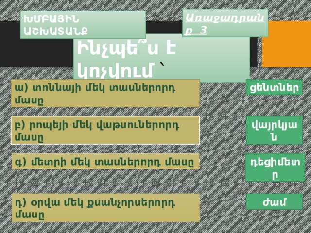 Առաջադրանք 3 ԽՄԲԱՅԻՆ  ԱՇԽԱՏԱՆՔ Ինչպե ՞ս է կոչվում ՝ ա) տոննայի մեկ տասներորդ մասը ցենտներ բ) րոպեյի մեկ վաթսուներորդ մասը վայրկյան գ) մետրի մեկ տասներորդ մասը դեցիմետր դ) օրվա մեկ քսանչորսերորդ մասը ժամ 