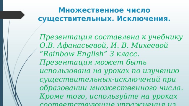 Множественное число существительных. Исключения. Презентация составлена к учебнику О.В. Афанасьевой, И. В. Михеевой “Rainbow English” 3 класс. Презентация может быть использована на уроках по изучению существительных-исключений при образовании множественного числа. Кроме того, используйте на уроках соответствующие упражнения из учебника. 