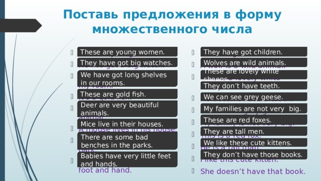 Поставь предложения в форму множественного числа These are young women. They have got children. She has got a child. A wolf is a wild animal.  This is a lovely white sheep. He doesn’t have a tooth. I can see a grey goose. My family is not very big. This is a red fox. He is a tall man. I like this cute kitten. She doesn’t have that book. This is a young woman. He has got a big watch. I have got a long shelf in my room. It’s a gold fish. Deer is a very beautiful animal. A mouse lives in his house. There is a bad bench in the park. A baby has a very little foot and hand.  Wolves are wild animals. They have got big watches. We have got long shelves in our rooms. These are lovely white sheeps. They don’t have teeth. These are gold fish. We can see grey geese. Deer are very beautiful animals. My families are not very big. These are red foxes. Mice live in their houses. They are tall men. There are some bad benches in the parks. We like these cute kittens. They don’t have those books. Babies have very little feet and hands. 