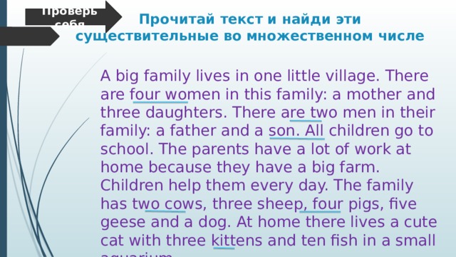 Проверь себя Прочитай текст и найди эти существительные во множественном числе A big family lives in one little village. There are four women in this family: a mother and three daughters. There are two men in their family: a father and a son. All children go to school. The parents have a lot of work at home because they have a big farm. Children help them every day. The family has two cows, three sheep, four pigs, five geese and a dog. At home there lives a cute cat with three kittens and ten fish in a small aquarium. 