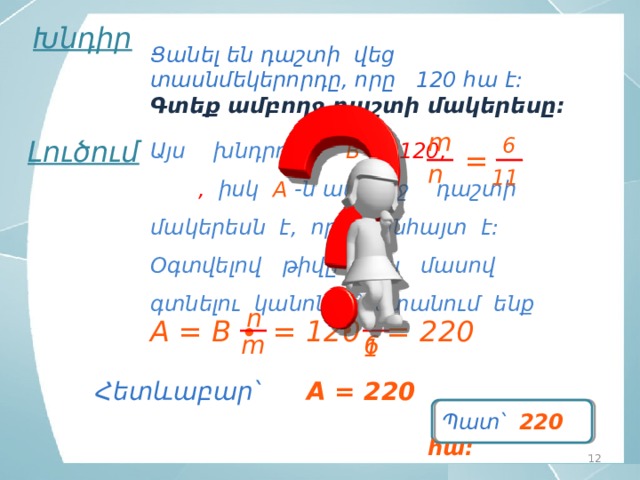 Խնդիր Ցանել են դաշտի վեց տասնմեկերորդը, որը 120 հա է: Գտեք ամբողջ դաշտի մակերեսը: m 6 Լուծում Այս խնդրում  B = 120,  , իսկ  A -ն ամբողջ դաշտի մակերեսն է, որն անհայտ է: Օգտվելով թիվը նրա մասով գտնելու կանոնից՝ ստանում ենք = n 11 n 11 ∙ = 220 = 120 A = B ∙ 6 m Հետևաբար՝ A = 220  Պատ՝ 220 հա: 12 