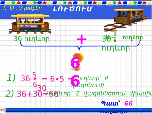  I, III , V խմբեր ԼՈՒԾՈՒՄ +   30 ուղևոր  36 ուղևոր 66 5 1)  36 ∙  = 6∙5 = 30  (ուղևոր՝ II վագոնում)  6 2)  36+30=66 (ուղևոր՝ 2 վագոններում միասին) Պատ՝ 66  ուղևոր: 17 