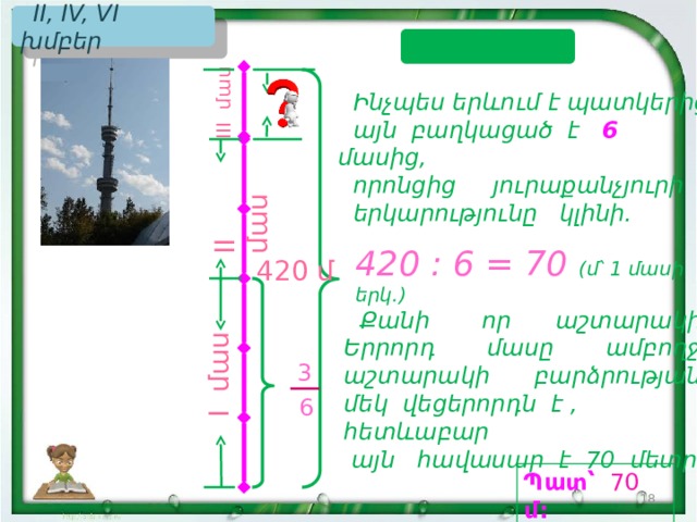 I մաս II մաս I II մաս  II, IV, VI խմբեր ԼՈՒԾՈՒՄ  Ինչպես երևում է պատկերից,  այն բաղկացած է 6  մասից,  որոնցից յուրաքանչյուրի  երկարությունը կլինի. 420 : 6 = 70 (մ՝ 1 մասի երկ.) 420 մ  Քանի որ աշտարակի Երրորդ մասը ամբողջ աշտարակի բարձրության մեկ վեցերորդն է , հետևաբար  այն հավասար է 70 մետրի: 3  6 Պատ՝  70  մ: 18 18 