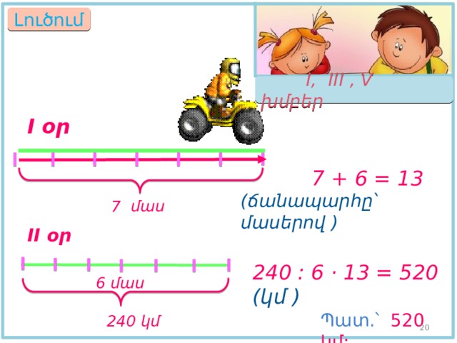 Լուծում  I, III , V խմբեր I օր  7 + 6 = 13  (ճանապարհը՝ մասերով ) 7 մաս II օր 240 : 6 · 13 = 520 (կմ ) 6 մաս Պատ.՝  520 կմ:  240 կմ 18 