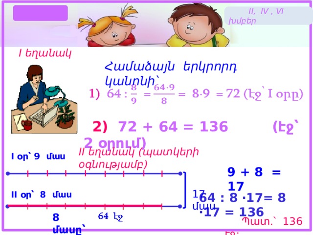 Լուծում  II, IV , VI խմբեր I եղանակ Համաձայն երկրորդ կանոնի՝    2) 72 + 64 = 136 (էջ՝ 2 օրում) II եղանակ (պատկերի օգնությամբ) I օր՝ 9 մաս 9 + 8 = 17 17 մաս II օր՝ 8 մաս 64 : 8 ·17= 8 ·17 = 136   8 մասը՝  Պատ.՝ 136 էջ: 18 