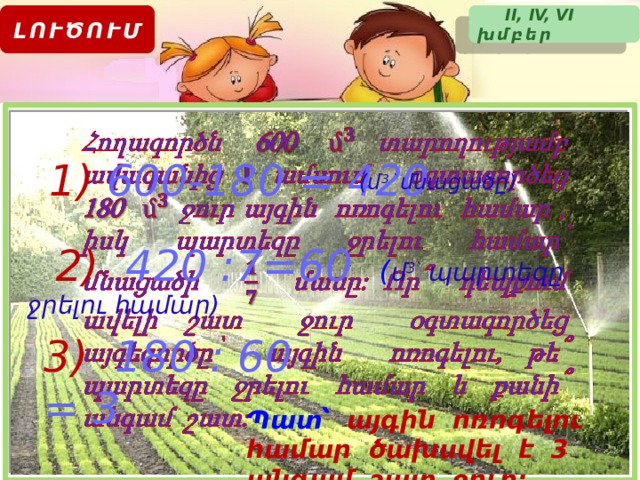  II, IV, VI խմբեր ԼՈՒԾՈՒՄ   1)  600-180 = 420 (մ 3 ՝ մնացածը)  2)  420 :7=60 ( մ 3՝ պարտեզը ջրելու համար) 3)  180 : 60 = 3 Պատ՝  այգին ոռոգելու համար ծախսվել է 3 անգամ շատ ջուր: 23 
