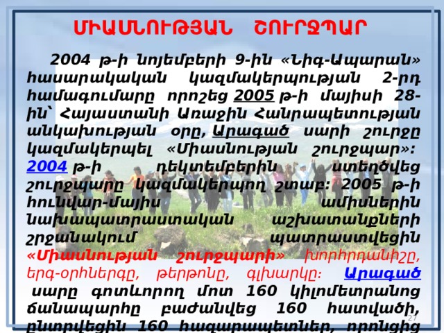 ՄԻԱՍՆՈՒԹՅԱՆ ՇՈՒՐՋՊԱՐ  2004 թ-ի նոյեմբերի 9-ին «Նիգ-Ապարան» հասարակական կազմակերպության 2-րդ համագումարը որոշեց  2005   թ-ի մայիսի 28-ին՝ Հայաստանի Առաջին Հանրապետության անկախության օրը,   Արագած սարի շուրջը կազմակերպել «Միասնության շուրջպար»։   2004  թ-ի դեկտեմբերին ստեղծվեց շուրջպարը կազմակերպող շտաբ։ 2005 թ-ի հունվար-մայիս ամիսներին նախապատրաստական աշխատանքների շրջանակում պատրաստվեցին «Միասնության շուրջպարի» խորհրդանիշը, երգ-օրհներգը, թերթոնը, գլխարկը։   Արագած   սարը գոտևորող մոտ 160 կիլոմետրանոց ճանապարհը բաժանվեց 160 հատվածի, ընտրվեցին 160 հազարապետներ, որոնցից յուրաքանչյուրն ապահովելու էր իրեն վստահված մեկ կիլոմետրի վրա հազար կամավորի ներկայությունը։  