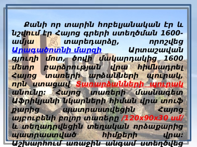  Քանի որ տարին հոբելյանական էր և նշվում էր Հայոց գրերի ստեղծման 1600-ամյա տարեդարձը, որոշվեց Արագածոտնի մարզի Արտաշավան գյուղի մոտ, ծովի մակարդակից 1600 մետր բարձրության վրա հիմնադրել Հայոց տառերի արձանների պուրակ, որն ստացավ Տառարձանների պուրակ  անունը։ Հայոց տառերի մասնագետ Աֆրիկյանի նկարների հիման վրա տուֆ քարից պատրաստվեցին Հայոց այբուբենի բոլոր տառերը /120x90x30 սմ/ և տեղադրվեցին տեղական որձաքարից պատրաստված հիմքերի վրա։ Աշխարհում առաջին անգամ ստեղծվեց այբուբենի արձանաշար‌։ Մայիսի 28-ին  Արագած  սարի շուրջ համախմբվեց ավելի քան 400 հազար մարդ։   