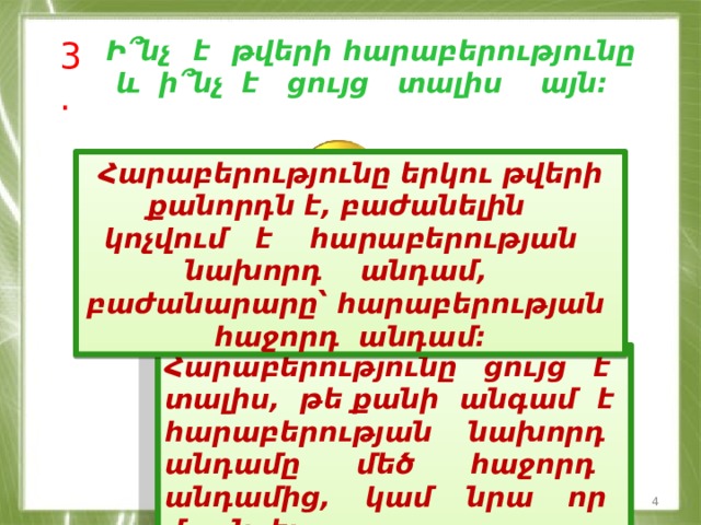 3. Ի՞նչ է թվերի հարաբերությունը և ի՞նչ է ցույց տալիս այն: Հարաբերությունը երկու թվերի քանորդն է, բաժանելին կոչվում է հարաբերության նախորդ անդամ, բաժանարարը՝ հարաբերության հաջորդ անդամ: Հարաբերությունը ցույց է տալիս, թե քանի անգամ է հարաբերության նախորդ անդամը մեծ հաջորդ անդամից, կամ նրա որ մասն է:  
