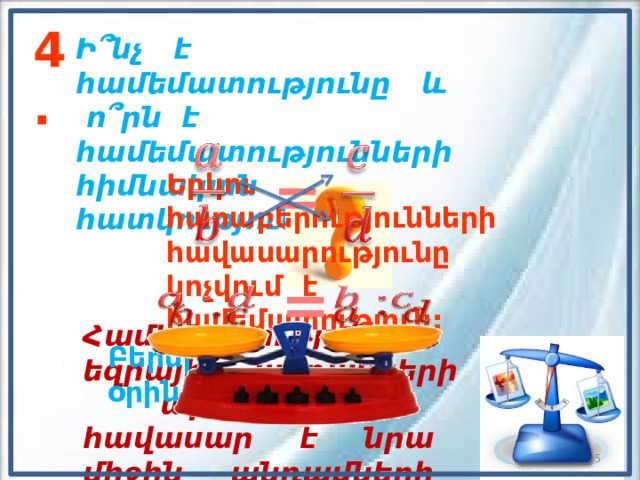 4. Ի՞նչ է համեմատությունը և  ո՞րն է համեմատությունների հիմնական հատկությունը:     = Երկու հարաբերությունների հավասարությունը կոչվում է համեմատություն: =         Համեմատության եզրային անդամների արտադրյալը հավասար է նրա միջին անդամների արտադրյալին: Բերել օրինակներ:  