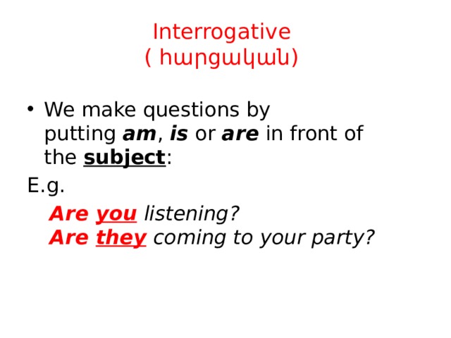 Interrogative  ( հարցական) We make questions by putting  am ,  is  or  are  in front of the  subject : E.g.  Are  you   listening?   Are  they   coming to your party? 