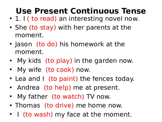 Use Present Continuous Tense   1. I ( to read) an interesting novel now. She (to stay) with her parents at the moment. Jason   (to do) his homework at the moment.   My kids   (to play) in the garden now.   My wife   (to cook) now. Lea and I   (to paint) the fences today.   Andrea   (to help) me at present.   My father   (to watch) TV now. Thomas   (to drive) me home now.   I   (to wash) my face at the moment. 