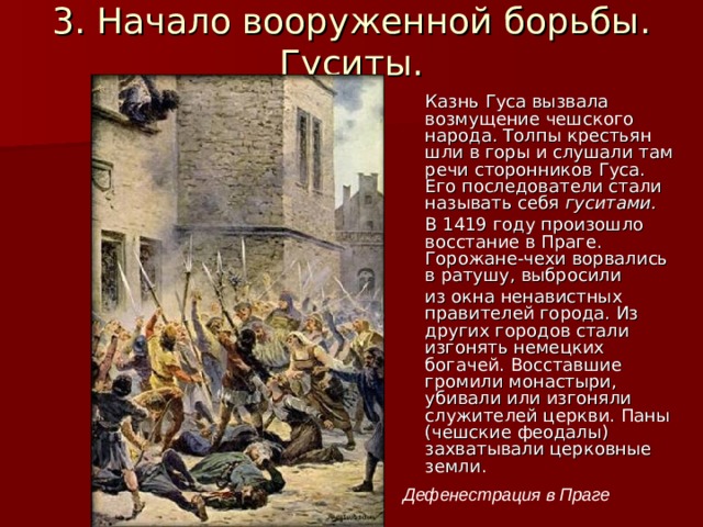 3. Начало вооруженной борьбы. Гуситы. Казнь Гуса вызвала возмущение чешского народа. Толпы крестьян шли в горы и слушали там речи сторонников Гуса. Его последователи стали называть себя гуситами. В 1419 году произошло восстание в Праге. Горожане-чехи ворвались в ратушу, выбросили из окна ненавистных правителей города. Из других городов стали изгонять немецких богачей. Восставшие громили монастыри, убивали или изгоняли служителей церкви. Паны (чешские феодалы) захватывали церковные земли. Дефенестрация в Праге 