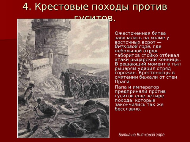 4. Крестовые походы против гуситов. Ожесточенная битва завязалась на холме у восточных ворот — Витковой горе, где небольшой отряд таборитов стойко отбивал атаки рыцарской конницы. В решающий момент в тыл рыцарям ударил отряд горожан. Крестоносцы в смятении бежали от стен Праги. Папа и император предприняли против гуситов еще четыре похода, которые закончились так же бесславно. Битва на Витковой горе 