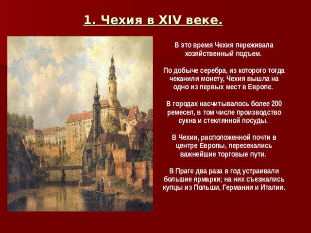 1. Чехия в XIV веке.  В это время Чехия переживала хозяйственный подъем.  По добыче серебра, из которого тогда чеканили монету, Чехия вышла на одно из первых мест в Европе.  В городах насчитывалось более 200 ремесел, в том числе производство сукна и стеклянной посуды.  В Чехии, расположенной почти в центре Европы, пересекались важнейшие торговые пути.  В Праге два раза в год устраивали большие ярмарки; на них съезжались купцы из Польши, Германии и Италии.  